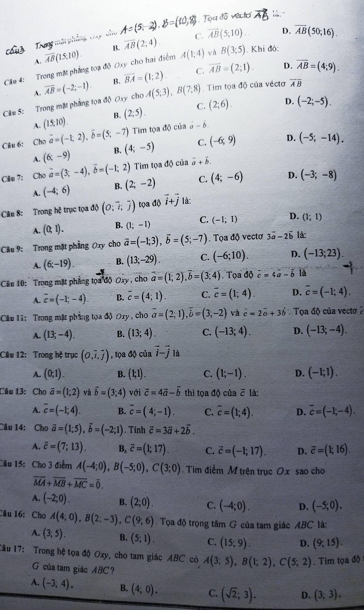 Toa vectio X7 làn
5 2) B
om
C. overline AB(5;10)
D. overline AB(50;16).
s iật
A. overline AB(15;10). B. overline AB(2;4).
Câu 4: Trong mặt phẳng toạ độ Oxy cho hai điểm A(1;4) và B(3;5). Khi đó:
C. vector AB=(2;1). D. overline AB=(4;9).
A. overline AB=(-2;-1). B. vector BA=(1;2).
Câu 5: Trong mặt phẳng tọa độ Oxy cho A(5;3),B(7;8). Tim tọa độ của véctơ overline Aoverline B
B. (2;5). C. (2;6).
D. (-2;-5).
A. (15;10).
Câu 6: Cho vector a=(-1;2),vector b=(5;-7) Tìm t oadpartial của vector a-vector b.
A. (6;-9)
B. (4;-5)
C. (-6;9)
D. (-5;-14).
Câu 7: Cho vector a=(3;-4),vector b=(-1;2) Tim tọa độ của vector a+vector b.
A. (-4;6) B. (2;-2) C. (4;-6)
D. (-3;-8)
Câu 8: Trong hệ trục tọa độ (O;vector i;vector j) tọa độ vector i+vector j là:
C.
A. (0;1). B. (1;-1) (-1;1) D. (1;1)
Câu 9: Trong mặt phẳng Oxy cho vector a=(-1;3),vector b=(5;-7). Tọa độ vectơ 3vector a-2vector b là:
A. (6;-19). B. (13;-29). C. (-6;10).
D. (-13;23).
Câu 10: Trong mặt phẳng tọa độ Oxy , cho overline a=(1;2),overline b=(3;4). Tọa dwidehat acc=4a-vector b là
A. overline c=(-1;-4). B. c=(4;1). C. vector c=(1;4). D. overline c=(-1;4).
Câu Ti:  Trong mặt phẳng tọa độ Oxy , cho vector a=(2;1),vector b=(3;-2) và vector c=2vector a+3vector b Tọa độ của vectơ ở
C.
A. (13;-4). B. (13;4). (-13;4). D. (-13;-4).
Câu 12: Trong hệ trục (0,vector i,vector j) , tọa độ của vector i-vector j là
A. (0;1). (1;1). C. (1;-1). D. (-1;1).
B.
Câu 13: Cho vector a=(1;2) và overline b=(3;4) với vector c=4vector a-vector b thì tọa độ của vector C là:
A. overline c=(-1;4). vector c=(4;-1). C. vector c=(1;4). overline c=(-1;-4).
B.
D.
Câu 14: Cho vector a=(1;5),vector b=(-2;1). Tính vector c=3vector a+2vector b.
A. overline c=(7;13). B. vector c=(1;17). C. vector c=(-1;17). D. vector c=(1;16).
Câu 15: Cho 3 điểm A(-4;0),B(-5;0),C(3;0). Tìm điểm M trên trục Ox sao cho
overline MA+overline MB+overline MC=overline 0.
A. (-2;0).
B. (2;0).
C. (-4;0). (-5;0).
D.
Câu 16: Cho A(4;0),B(2;-3),C(9;6). Tọa độ trọng tâm G của tam giác ABC là:
A. (3;5).
B. (5;1).
C. (15;9). (9;15).
D.
Câu 17: Trong hệ tọa độ Oxy, cho tam giác ABC có A(3;5),B(1;2),C(5;2). Tìm tọa độ
G của tam giác ABC?
A. (-3;4).
B. (4;0).
C. (sqrt(2);3). (3;3).
D.