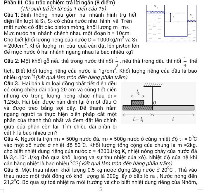 Phần III. Câu trắc nghiệm trả lời ngắn (8 điểm)
(Thí sinh trả lời từ câu 1 đến câu 16)
Câu 1: Bình thông nhau gồm hai nhánh hình trụ tiết
diện lần lượt là S_1,S_2 có chứa nước như hình vẽ. Trên
mặt nước có đặt các piston mỏng, khối lượng m1, m².
Mực nước hai nhánh chênh nhau một đoạn h=10cm.
Cho biết khối lượng riêng của nước D=1000kg/m^3 và S_1
=200cm^2. Khối lượng m của quả cân đặt lên piston lớn
để mực nước ở hai nhánh ngang nhau là bao nhiêu kg?
Câu 2: Một khối gỗ nếu thả trong nước thì nổi  1/3  , nếu thả trong dầu thì nối  1/4  thể
tích. Biết khối lượng riêng của nước là 1g/cm^3. Khối lượng riêng của dầu là bao
nhiêu g/cm^3 ?(kết quả làm tròn đến hàng phần trăm).
Câu 3. Hai bản kim loại đồng chất tiết diện đều
có cùng chiều dài bằng 20 cm và cùng tiết diện
nhưng có trọng lượng riêng khác nhau d_1=
1,25d₂. Hai bản được hàn dính lại ở một đầu O
và được treo bằng sợi dây. Để thanh nằm
ngang người ta thực hiện biện pháp cắt mộ
phần của thanh thứ nhất và đem đặt lên chính
giữa của phần còn lại. Tìm chiều dài phần bị
cắt l là bao nhiêu cm?
Câu 4. Người ta trộn m_1=500g nước đá, m_2=500g nước ở cùng nhiệt độ t_1=0^0C
vào một xô nước ở nhiệt độ 50°C. Khối lượng tổng cộng của chúng là m=2kg.
cho biết nhiệt dung riêng của nước c=4200J/kg. g.K, nhiệt nóng chảy của nước đá
là 3,4.10^5 J/kg (bỏ qua khối lượng và sự thu nhiệt của xô). Nhiệt độ của hệ khi
cân bằng nhiệt là bao nhiêu°C ?( Kết quả làm tròn đến hàng phần trăm)
Câu 5. Một thau nhôm khối lượng 0,5 kg nước đựng 2kg nước ở 20°C. Thả vào
thau nước một thỏi đồng có khối lượng là 200g lấy ở bếp lò ra . Nước nóng đến
21,2^0C. Bỏ qua sự toả nhiệt ra môi trường và cho biết nhiệt dung riêng của Nhôm,
5