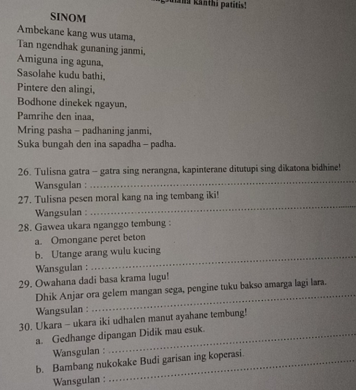 aiana kanthi patītis! 
SINOM 
Ambekane kang wus utama, 
Tan ngendhak gunaning janmi, 
Amiguna ing aguna, 
Sasolahe kudu bathi, 
Pintere den alingi, 
Bodhone dinekek ngayun, 
Pamrihe den inaa, 
Mring pasha - padhaning janmi, 
Suka bungah den ina sapadha - padha. 
_ 
26. Tulisna gatra - gatra sing nerangna, kapinterane ditutupi sing dikatona bidhine! 
Wansgulan : 
_ 
27. Tulisna pesen moral kang na ing tembang iki! 
Wangsulan : 
28. Gawea ukara nganggo tembung : 
a. Omongane peret beton 
_ 
b. Utange arang wulu kucing 
Wansgulan : 
_ 
29. Owahana dadi basa krama lugu! 
_ 
Dhik Anjar ora gelem mangan sega, pengine tuku bakso amarga lagi lara. 
Wangsulan : 
30. Ukara - ukara iki udhalen manut ayahane tembung! 
a. Gedhange dipangan Didik mau esuk. 
Wansgulan : 
b. Bambang nukokake Budi garisan ing koperasi. 
Wansgulan :