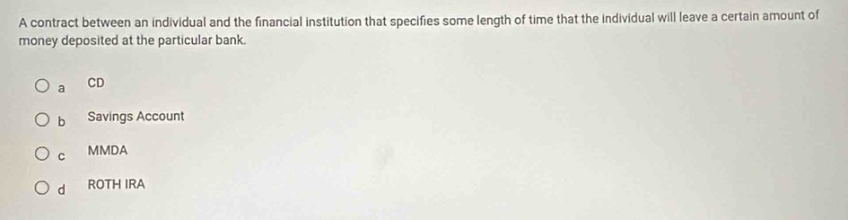 A contract between an individual and the financial institution that specifies some length of time that the individual will leave a certain amount of
money deposited at the particular bank.
a
CD
b Savings Account
C MMDA
d ROTH IRA