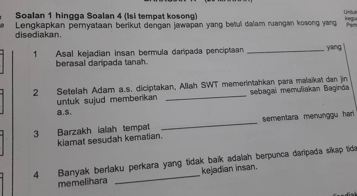 Soalan 1 hingga Soalan 4 (Isi tempat kosong) 
Untuk 
kegu 
a Lengkapkan pernyataan berikut dengan jawapan yang betul dalam ruangan kosong yang Pem 
disediakan. 
1 Asal kejadian insan bermula daripada penciptaan_ 
yang 
berasal daripada tanah. 
2 Setelah Adam a.s. diciptakan, Allah SWT memerintahkan para malaikat dan jin 
untuk sujud memberikan _sebagai memuliakan Baginda 
a.s. 
3 Barzakh ialah tempat _sementara menunggu hari 
kiamat sesudah kematian. 
4 Banyak berlaku perkara yang tidak baik adalah berpunca daripada sikap tida 
memelihara kejadian insan.