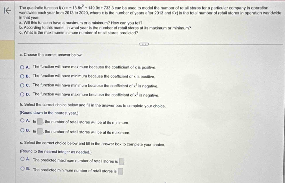 The quadratic function f(x)=-13.8x^2+149.9x+733.3can be used to model the number of retail stores for a particular company in operation
worldwide each year from 2013 to 2020, where x is the number of years after 2013 and f(x) is the total number of retail stores in operation worldwide
in that year.
a. Will this function have a maximum or a minimum? How can you tell?
b. According to this model, in what year is the number of retail stores at its maximum or minimum?
c. What is the maximum/minimum number of retail stores predicted?
a. Choose the correct answer below.
A. The function will have maximum because the coefficient of x is positive.
B. The function will have minimum because the coefficient of x is positive.
C. The function will have minimum because the coefficient of x^2 is negative.
D. The function will have maximum because the coefficient of x^2 is negative.
b. Select the correct choice below and fill in the answer box to complete your choice.
(Round down to the nearest year.)
A. In □ , the number of retail stores will be at its minimum.
B. In □. , the number of retail stores will be at its maximum.
c. Select the correct choice below and fill in the answer box to complete your choice.
(Round to the nearest integer as needed.)
A. The predicted maximum number of retail stores is □.
B. The predicted minimum number of retail stores is □.