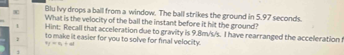 Blu Ivy drops a ball from a window. The ball strikes the ground in 5.97 seconds. 
What is the velocity of the ball the instant before it hit the ground? 
1 Hint: Recall that acceleration due to gravity is 9.8m/s/s. I have rearranged the acceleration f 
2 to make it easier for you to solve for final velocity.
v_f=v_i+at