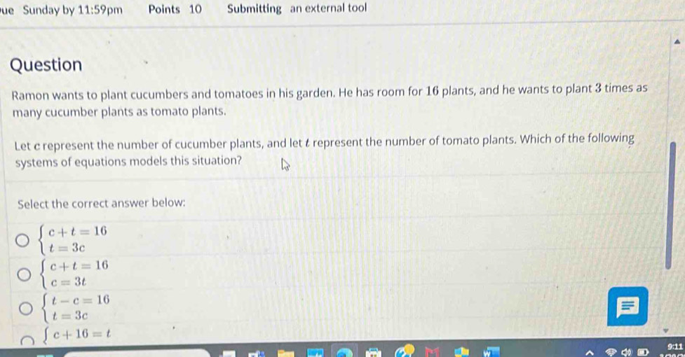 ue Sunday by 11:59 pm Points 10 Submitting an external tool
Question
Ramon wants to plant cucumbers and tomatoes in his garden. He has room for 16 plants, and he wants to plant 3 times as
many cucumber plants as tomato plants.
Let c represent the number of cucumber plants, and let t represent the number of tomato plants. Which of the following
systems of equations models this situation?
Select the correct answer below:
beginarrayl c+t=16 t=3cendarray.
beginarrayl c+t=16 c=3tendarray.
beginarrayl t-c=16 t=3cendarray.
 c+16=t
9:11