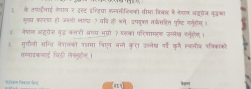 ३. के तपाईँलाई नेपाल र इस्ट इन्डिया कम्पनीबिचको सीमा विवाद नै नेपाल अड्ग्रेज युद्धका 
मुख्य कारण हो जस्तो लागछ ? यदि हो भने, उपयुक्त तर्कसहित पुष्टि गर्नहोस्। 
४. नेपाल अडग्रेज युद्ध कसरी अन्त्य भयो ? यसका परिणामहरू उल्लेख ग्न्होस्। 
५. सुगौली सन्धि नेपालको पक्षमा थिएन भन्ने करा उल्लेख गर्दें कुन स्थानीय पत्रिकाको 
सम्पादकलाई चिठी लेख्नुहोस्। 
पहषक्रम विकास केड, वेवान्ल