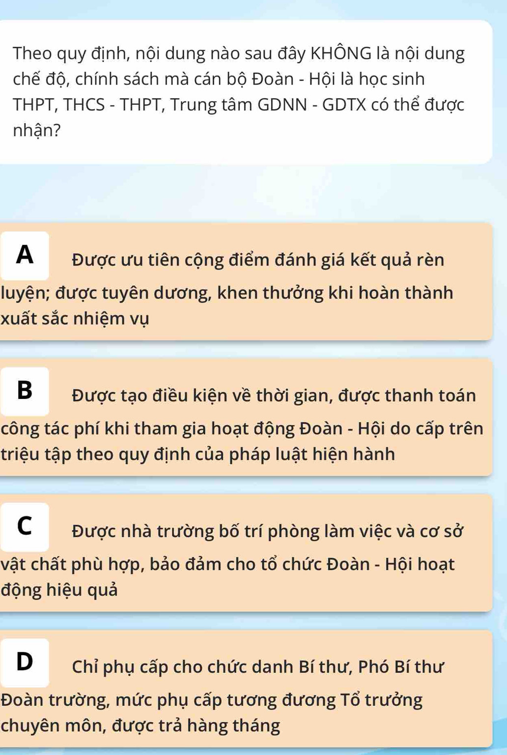 Theo quy định, nội dung nào sau đây KHÔNG là nội dung
chế độ, chính sách mà cán bộ Đoàn - Hội là học sinh
THPT, THCS - THPT, Trung tâm GDNN - GDTX có thể được
nhận?
A Được ưu tiên cộng điểm đánh giá kết quả rèn
đuyện; được tuyên dương, khen thưởng khi hoàn thành
xuất sắc nhiệm vụ
B Được tạo điều kiện về thời gian, được thanh toán
công tác phí khi tham gia hoạt động Đoàn - Hội do cấp trên
triệu tập theo quy định của pháp luật hiện hành
C Được nhà trường bố trí phòng làm việc và cơ sở
vật chất phù hợp, bảo đảm cho tổ chức Đoàn - Hội hoạt
động hiệu quả
D Chỉ phụ cấp cho chức danh Bí thư, Phó Bí thư
Đoàn trường, mức phụ cấp tương đương Tổ trưởng
chuyên môn, được trả hàng tháng