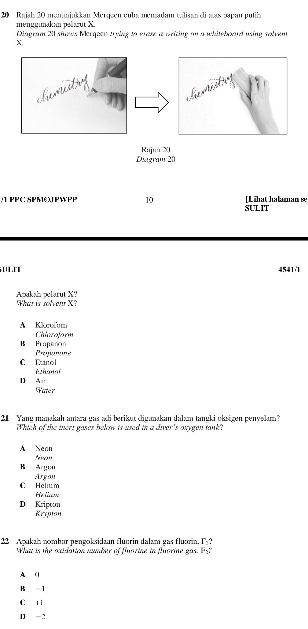 Rajah 20 menunjukkan Merqeen cuba memadam tulisan di atas papan putih
menggunakan pelarut X.
Diagram 20 shows Merqeen trying to erase a writing on a whiteboard using solvent
X.
Diagram 20
/1 PPC SPM©JPWPP 10 [Lihat halaman se
SULIT
SULIT 4541/1
Apakah pelarut X?
What is solvent X?
A Klorofom
Chloroform
B Propanon
Propanone
C Etanol
Ethanol
D Air
Water
21 Yang manakah antara gas adi berikut digunakan dalam tangki oksigen penyelam?
Which of the inert gases below is used in a diver’s oxygen tank?
A Neon
Neon
B Argon
Argon
C Helium
Helium
D Kripton
Krypton
22 Apakah nombor pengoksidaan fluorin dalam gas fluorin, F_2? 
What is the oxidation number of fluorine in fluorine gas, F_2?
A 0
B -1
C +1
D -2