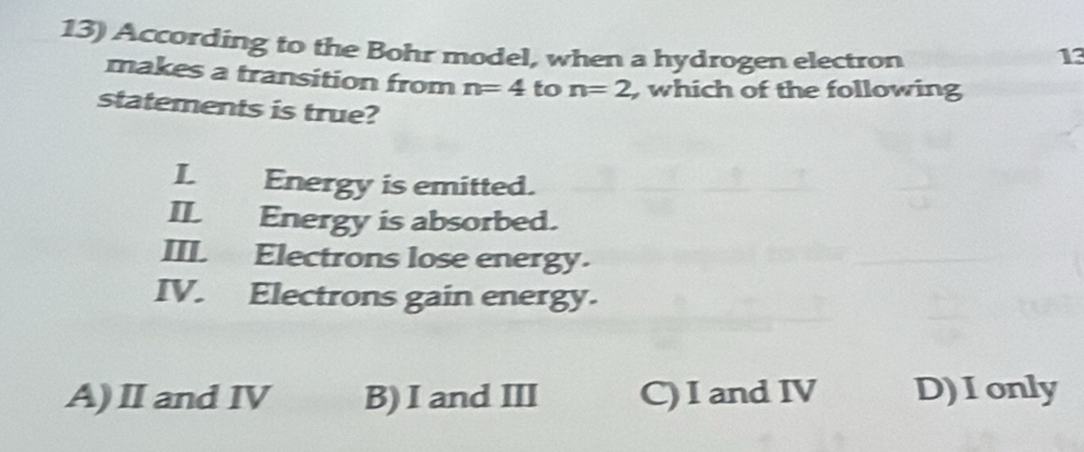 According to the Bohr model, when a hydrogen electron 13
makes a transition from n=4 to n=2 , which of the following
statements is true?
I. Energy is emitted.
II. Energy is absorbed.
III Electrons lose energy.
IV. Electrons gain energy.
A)Ⅱand ⅣV B) I and III C) I and IV D)Ionly