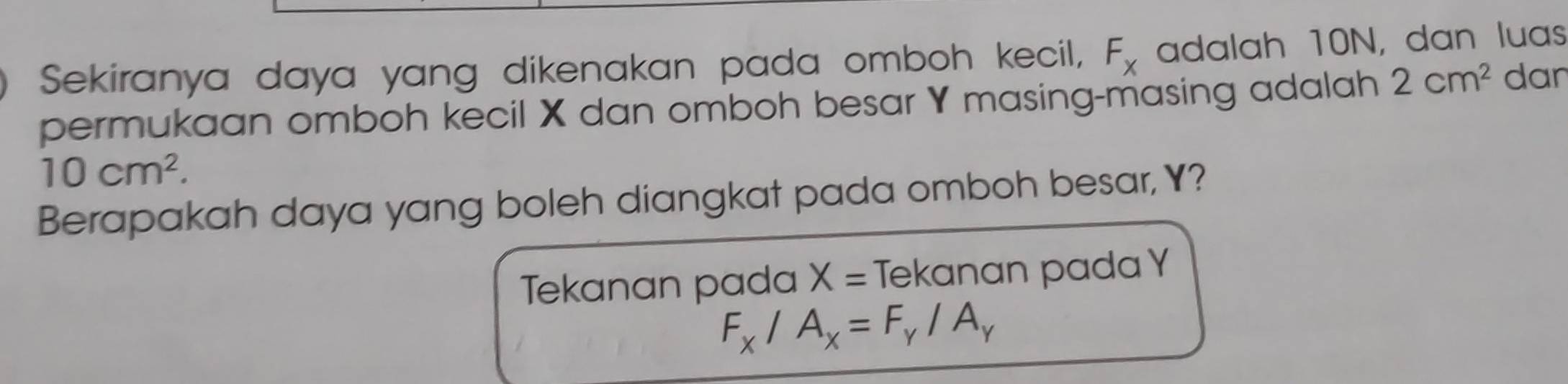 Sekiranya daya yang dikenakan pada omboh kecil, F_x adalah 10N, dan luas 
permukaan omboh kecil X dan omboh besar Y masing-masing adalah 2cm^2 dan
10cm^2. 
Berapakah daya yang boleh diangkat pada omboh besar, Y? 
Tekanan pada X= Tekanan pada Y
F_x/A_x=F_y/A_y