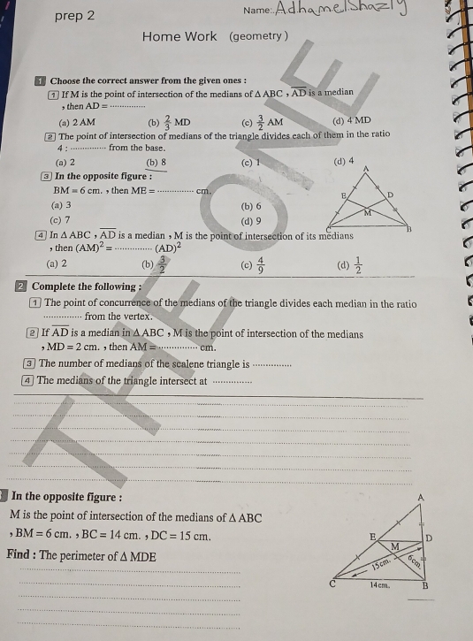 prep 2
Name:
Home Work (geometry )
Choose the correct answer from the given ones :
1 If M is the point of intersection of the medians of △ ABC overline AD is a median
, then AD= _
(a) 2 AM (b)  2/3 MD (c)  3/2 AM (d) 4 MD
2] The point of intersection of medians of the triangle divides each of them in the ratio
4 : _ from the base.
(a) 2 (b) 8 (c) 1 (d) 4
In the opposite figure :
BM=6cm. , then ME= _ -1=... cm.
(a) 3 (b) 6
(c) 7 (d) 9
4 In △ ABC,overline AD is a median , M is the point of intersection of its medians
, then (AM)^2= ·s ·s (AD)^2
(a) 2 (b)  3/2  (c)  4/9  (d)  1/2 
Complete the following :
1] The point of concurrence of the medians of the triangle divides each median in the ratio
_from the vertex.
2 ] If overline AD is a median in △ ABC , M is the point of intersection of the medians
MD=2cm. ,then AM= _ cm.
3 ] The number of medians of the scalene triangle is_
[4] The medians of the triangle intersect at_
In the opposite figure : 
M is the point of intersection of the medians of △ ABC
, BM=6cm.,BC=14cm.,DC=15cm.
_
Find : The perimeter of △ MDE
_
_c
_
_
_