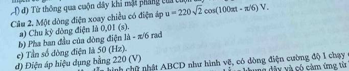 T) d) Từ thông qua cuộn dây khi mặt phẳng của cuộn u=220sqrt(2)cos (100π t-π /6)V. 
Câu 2. Một dòng điện xoay chiều có điện áp
a) Chu kỳ dòng điện là 0,01 (s).
b) Pha ban đầu của dòng điện là - π/6 rad
c) Tần số dòng điện là 50 (Hz).
d) Điện áp hiệu dụng bằng 220 (V)
hình chữ nhật ABCD như hình vẽ, có dòng điện cường độ I chạy
ng dâ y và có cảm ứng từ