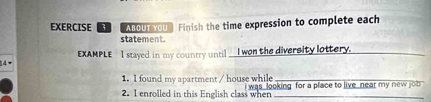 ABOUTYOU Finish the time expression to complete each 
statement. 
EXAMPLE I stayed in my country until __I won the diversity lottery._ 
_ 
14 
1. I found my apartment / house while_ 
i was looking for a place to live near my new job 
2. I enrolled in this English class when_