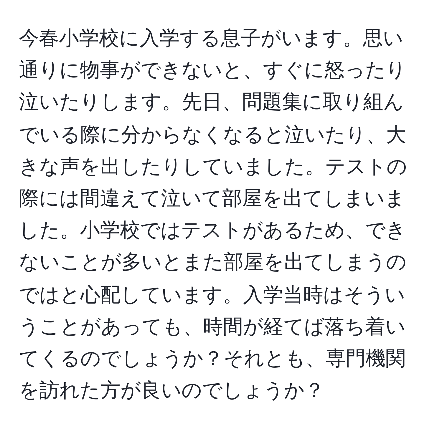 今春小学校に入学する息子がいます。思い通りに物事ができないと、すぐに怒ったり泣いたりします。先日、問題集に取り組んでいる際に分からなくなると泣いたり、大きな声を出したりしていました。テストの際には間違えて泣いて部屋を出てしまいました。小学校ではテストがあるため、できないことが多いとまた部屋を出てしまうのではと心配しています。入学当時はそういうことがあっても、時間が経てば落ち着いてくるのでしょうか？それとも、専門機関を訪れた方が良いのでしょうか？