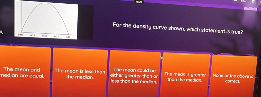 For the density curve shown, which statement is true?
The mean and The mean is less than The mean could be
median are equal. the median. either greater than or The mean is greater None of the above is
less than the median. than the median. correct.