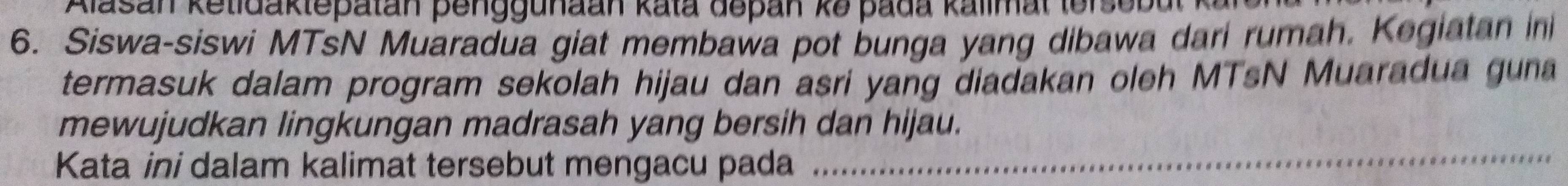 Alasan ketidaktepatan penggunaan kata depan kə pada kalimal lerseba 
6. Siswa-siswi MTsN Muaradua giat membawa pot bunga yang dibawa dari rumah. Kegiatan in 
termasuk dalam program sekolah hijau dan asri yang diadakan oleh MTsN Muaradua guna 
mewujudkan lingkungan madrasah yang bersih dan hijau. 
Kata ini dalam kalimat tersebut mengacu pada 
_