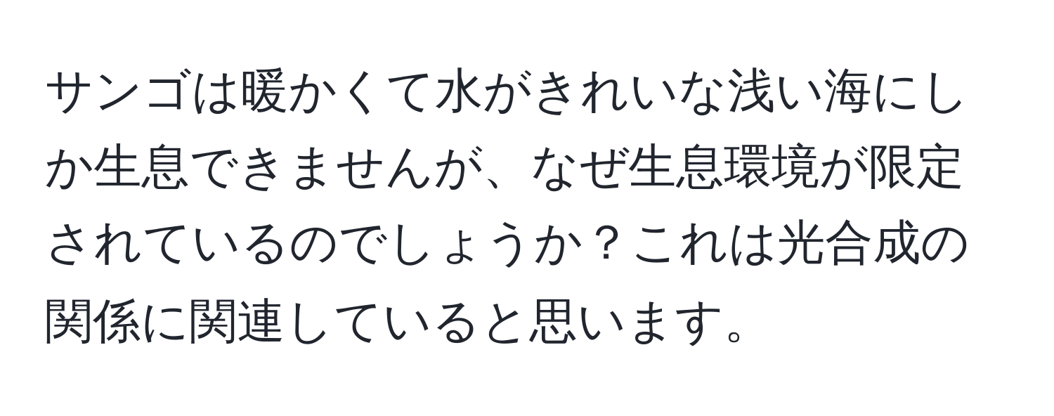 サンゴは暖かくて水がきれいな浅い海にしか生息できませんが、なぜ生息環境が限定されているのでしょうか？これは光合成の関係に関連していると思います。