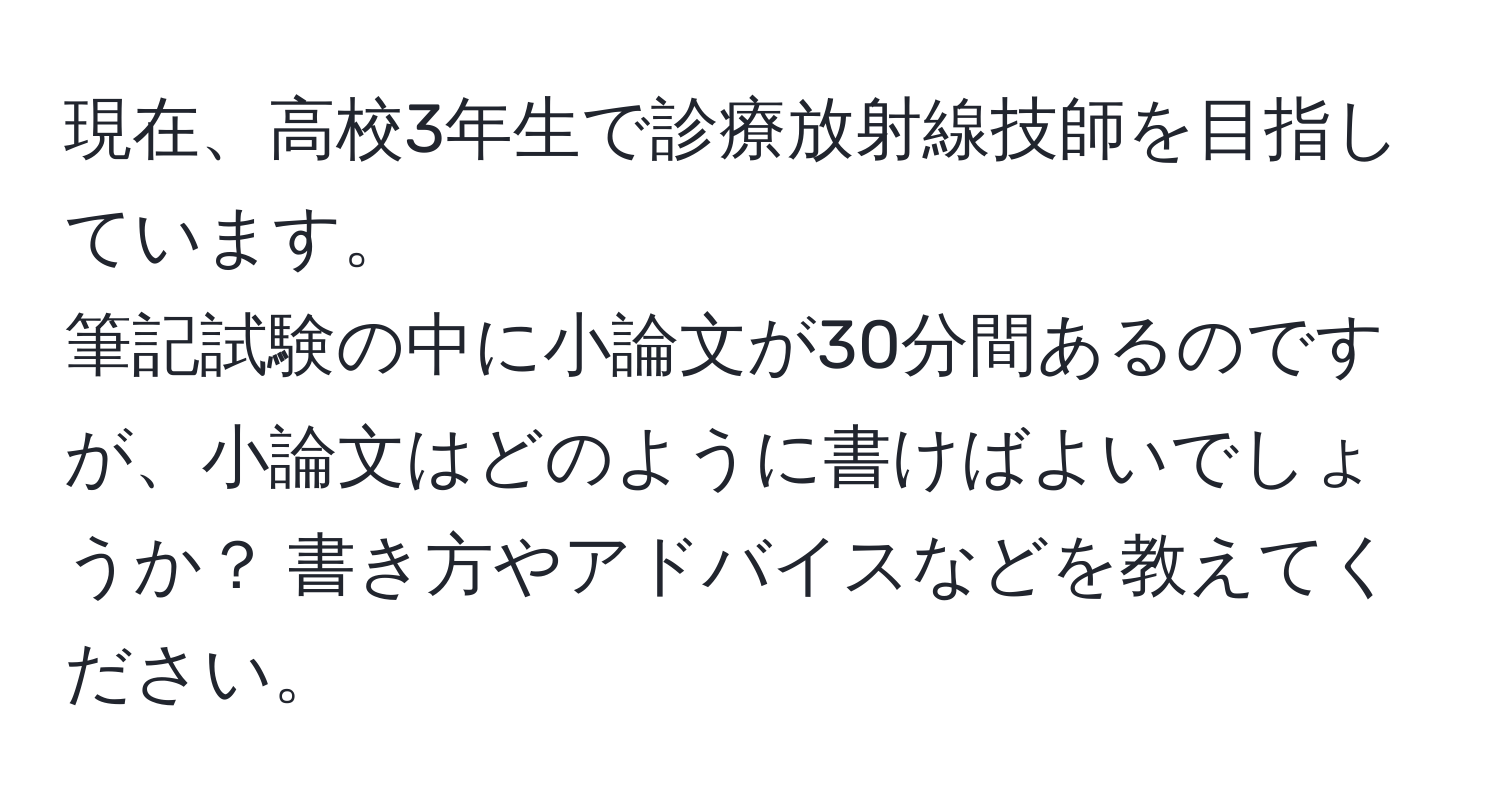 現在、高校3年生で診療放射線技師を目指しています。  
筆記試験の中に小論文が30分間あるのですが、小論文はどのように書けばよいでしょうか？ 書き方やアドバイスなどを教えてください。