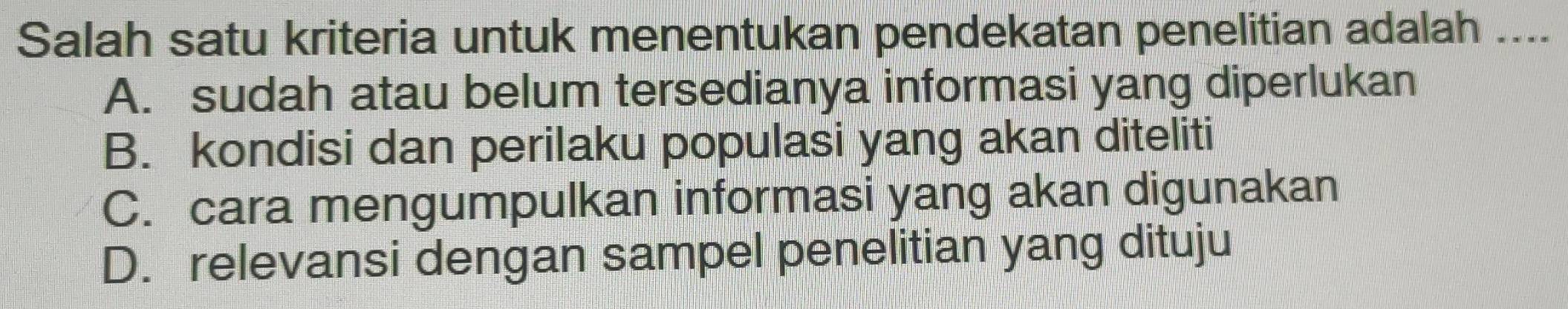 Salah satu kriteria untuk menentukan pendekatan penelitian adalah ....
A. sudah atau belum tersedianya informasi yang diperlukan
B. kondisi dan perilaku populasi yang akan diteliti
C. cara mengumpulkan informasi yang akan digunakan
D. relevansi dengan sampel penelitian yang dituju