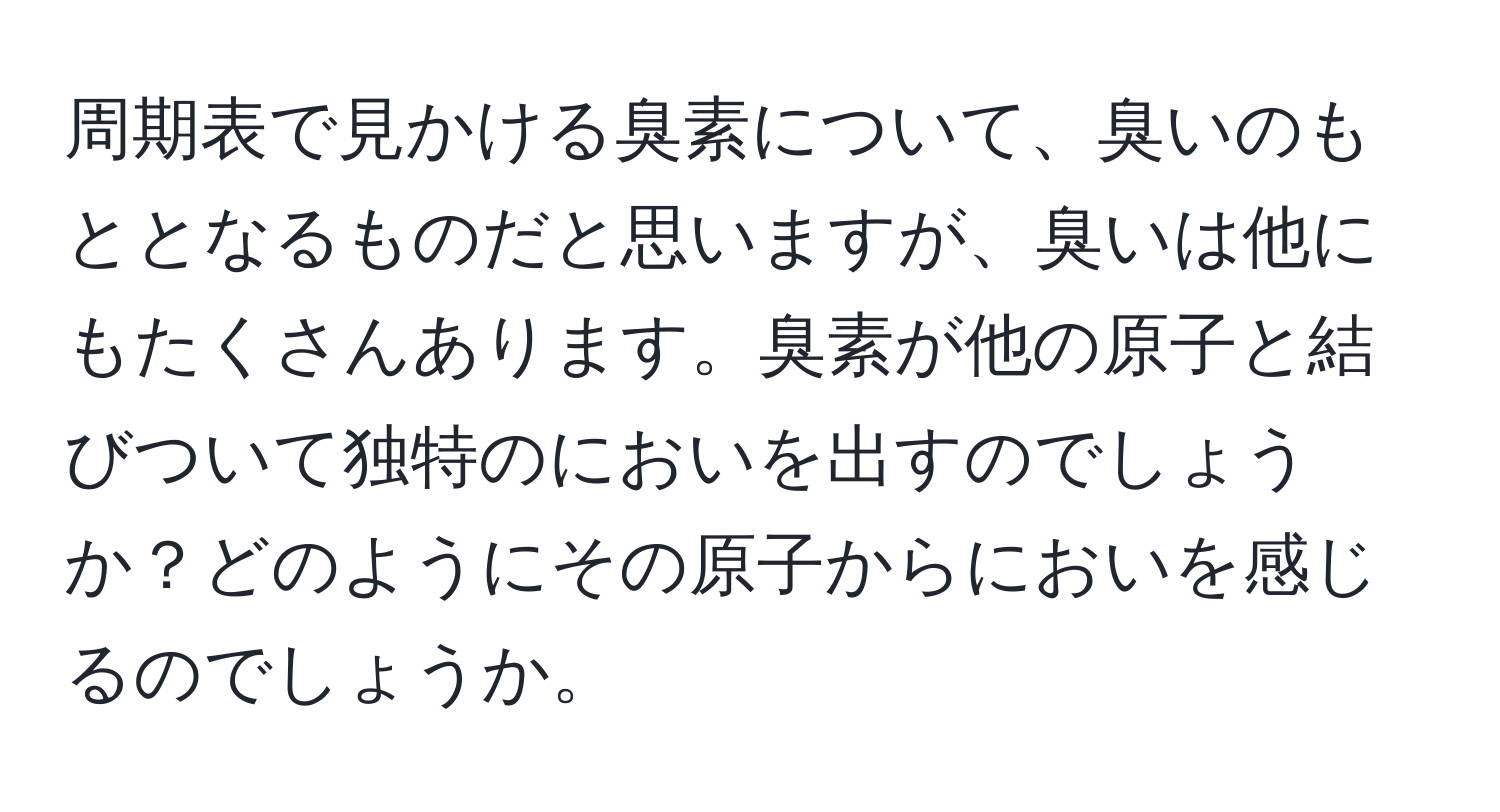 周期表で見かける臭素について、臭いのもととなるものだと思いますが、臭いは他にもたくさんあります。臭素が他の原子と結びついて独特のにおいを出すのでしょうか？どのようにその原子からにおいを感じるのでしょうか。