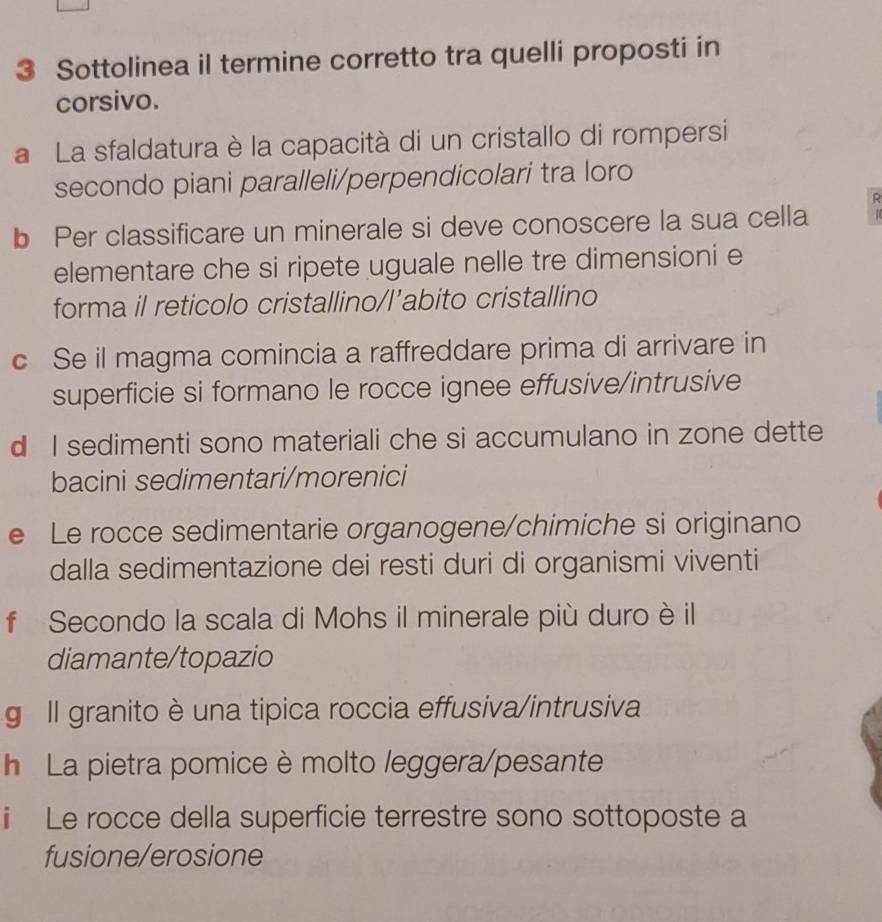 Sottolinea il termine corretto tra quelli proposti in 
corsivo. 
a La sfaldatura è la capacità di un cristallo di rompersi 
secondo piani paralleli/perpendicolari tra loro 
R 
b Per classificare un minerale si deve conoscere la sua cella 
elementare che si ripete uguale nelle tre dimensioni e 
forma il reticolo cristallino/l’abito cristallino 
c Se il magma comincia a raffreddare prima di arrivare in 
superficie si formano le rocce ignee effusive/intrusive 
d I sedimenti sono materiali che si accumulano in zone dette 
bacini sedimentari/morenici 
e Le rocce sedimentarie organogene/chimiche si originano 
dalla sedimentazione dei resti duri di organismi viventi 
f Secondo la scala di Mohs il minerale più duro è il 
diamante/topazio 
g Il granito è una tipica roccia effusiva/intrusiva 
h La pietra pomice è molto leggera/pesante 
i Le rocce della superficie terrestre sono sottoposte a 
fusione/erosione