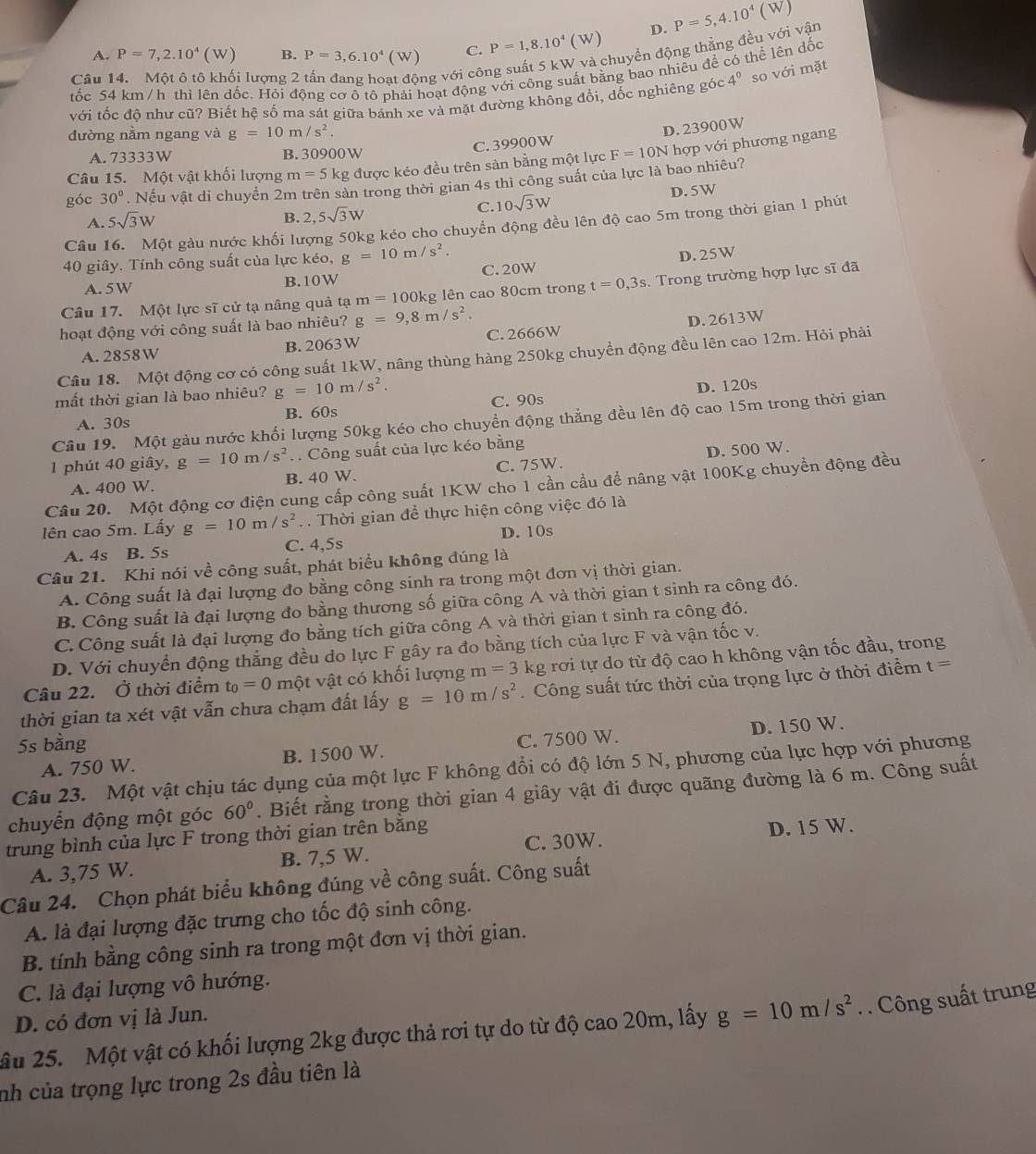 A. P=7,2.10^4(W) B. P=3,6.10^4(W) C. P=1,8.10^4(W) D. P=5,4.10^4(W)
tốc 54 km /h thì lên dốc. Hỏi động cơ ộ tộ phải hoạt động với công suất bằng bao nhiêu để có thể lên đốc
Câu 14. Một ô tô khối lượng 2
ng với công suất 5 kW và chuyển động thẳng đều với vận
với tốc độ như cũ? Biết hệ số ma sát giữa bánh xe và mặt đường không đổi, đốc nghiêng góc 4^0 so với mặt
đường nằm ngang và g=10m/s^2.
C. 39900W D. 23900W
A. 73333W B. 30900W
Câu 15. Một vật khối lượng m=5kg g được kéo đều trên sản bằng một lực F=10N hợp với phương ngang
góc 30°. Nếu vật di chuyển 2m trên sản trong thời gian 4s thì công suất của lực là bao nhiêu?
A. 5sqrt(3)W 10sqrt(3)W D. 5W
B. 2,5sqrt(3)W C.
Câu 16. Một gàu nước khối lượng 50kg kéo cho chuyển động đều lên độ cao 5m trong thời gian 1 phút
40 giây. Tính công suất của lực kéo, g=10m/s^2.
A. 5W B. 10W C. 20W D. 25W
Câu 17. Một lực sĩ cử tạ nâng quả tạ m=100kg g lên cao 80cm trong t=0,3s.  Trong trường hợp lực sĩ đã
hoạt động với công suất là bao nhiêu? g=9,8m/s^2.
A. 2858W B.2063W C. 2666W D. 2613W
Câu 18. Một động cơ có công suất 1kW, nâng thùng hàng 250kg chuyền động đều lên cao 12m. Hỏi phải
mất thời gian là bao nhiêu? g=10m/s^2.
A. 30s B. 60s C. 90s D. 120s
Câu 19. Một gàu nước khối lượng 50kg kéo cho chuyền động thẳng đều lên độ cao 15m trong thời gian
1 phút 40 giây, g=10m/s^2. Công suất của lực kéo bằng
A. 400 W. B. 40 W. C. 75W. D. 500 W.
Câu 20. Một động cơ điện cung cấp công suất 1KW cho 1 cần cầu để nâng vật 100Kg chuyển động đều
lên cao 5m. Lấy g=10m/s^2. . Thời gian đề thực hiện công việc đó là
A. 4s B. 5s C. 4,5s D. 10s
Câu 21. Khi nói về công suất, phát biểu không đúng là
A. Công suất là đại lượng đo bằng công sinh ra trong một đơn vị thời gian.
B. Công suất là đại lượng đo bằng thương số giữa công A và thời gian t sinh ra công đó.
C. Công suất là đại lượng đo bằng tích giữa công A và thời gian t sinh ra công đó.
D. Với chuyển động thắng đều do lực F gây ra đo bằng tích của lực F và vận tốc v.
Câu 22. Ở thời điểm t_0=0 một vật có khối lượng m=3 k lg rơi tự do từ độ cao h không vận tốc đầu, trong
thời gian ta xét vật vẫn chưa chạm đất lấy g=10m/s^2. Công suất tức thời của trọng lực ở thời điểm t=
5s bằng
A. 750 W. B. 1500 W. C. 7500 W. D. 150 W.
Câu 23. Một vật chịu tác dụng của một lực F không đổi có độ lớn 5 N, phương của lực hợp với phương
chuyển động một góc 60°. Biết rằng trong thời gian 4 giây vật đi được quãng đường là 6 m. Công suất
trung bình của lực F trong thời gian trên bằng
C. 30W.
A. 3,75 W. B. 7,5 W. D. 15 W.
Câu 24. Chọn phát biểu không đúng về công suất. Công suất
A. là đại lượng đặc trưng cho tốc độ sinh công.
B. tính bằng công sinh ra trong một đơn vị thời gian.
C. là đại lượng vô hướng.
D. có đơn vị là Jun.
âu 25. Một vật có khối lượng 2kg được thả rơi tự do từ độ cao 20m, lấy g=10m/s^2. Công suất trung
nh của trọng lực trong 2s đầu tiên là