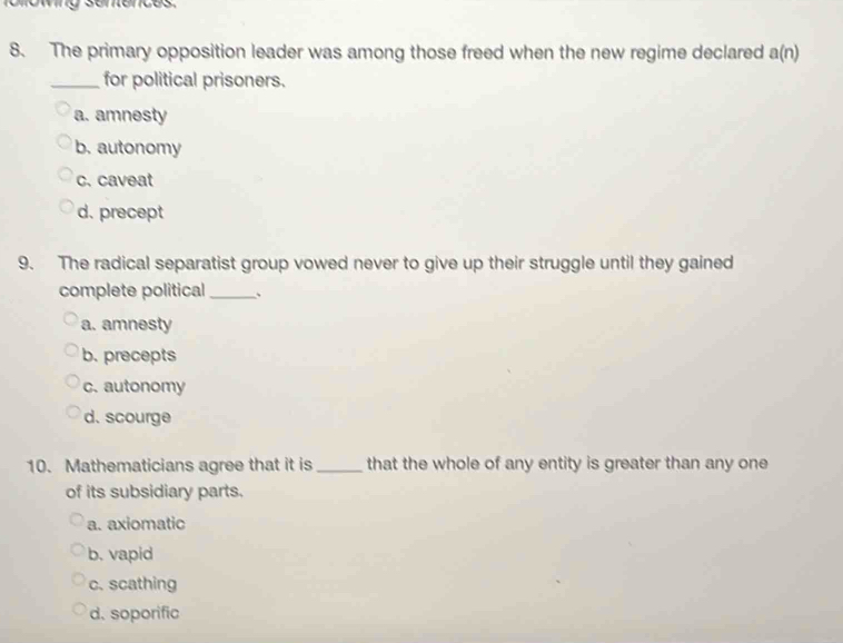 The primary opposition leader was among those freed when the new regime declared a(n)
_for political prisoners.
a. amnesty
b. autonomy
c. caveat
d. precept
9. The radical separatist group vowed never to give up their struggle until they gained
complete political _、
a. amnesty
b. precepts
c. autonomy
d. scourge
10. Mathematicians agree that it is_ that the whole of any entity is greater than any one
of its subsidiary parts.
a. axiomatic
b. vapid
c. scathing
d. soporific