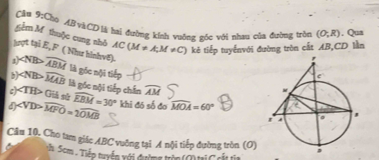 Chọ ABvàCDlà hai đường kính vuởng góc với nhau của đường tròn (O;R). Qua
gểm M thuộc cung nhỏ AC(M!= A;M!= C) kẻ tiếp tuyếnvới đường tròn cắt AB, CD lần
lượt tại E, F ( Như hìnhvê).
ε) widehat ABM là gốc nội tiếp
b) widehat MAB là gốc nội tiếp chấn widehat AM
c) Giả sử widehat EBM=30°
d ∠ VDPwidehat MFO=2widehat OMB khi đó số đo widehat MOA=60°
Câu 10. Cho tam giác ABC vuởng tại A nội tiếp đường tròn (O)
*. Scm . Tiếp tuyển xới đường tròn (O) tại C cắt tia