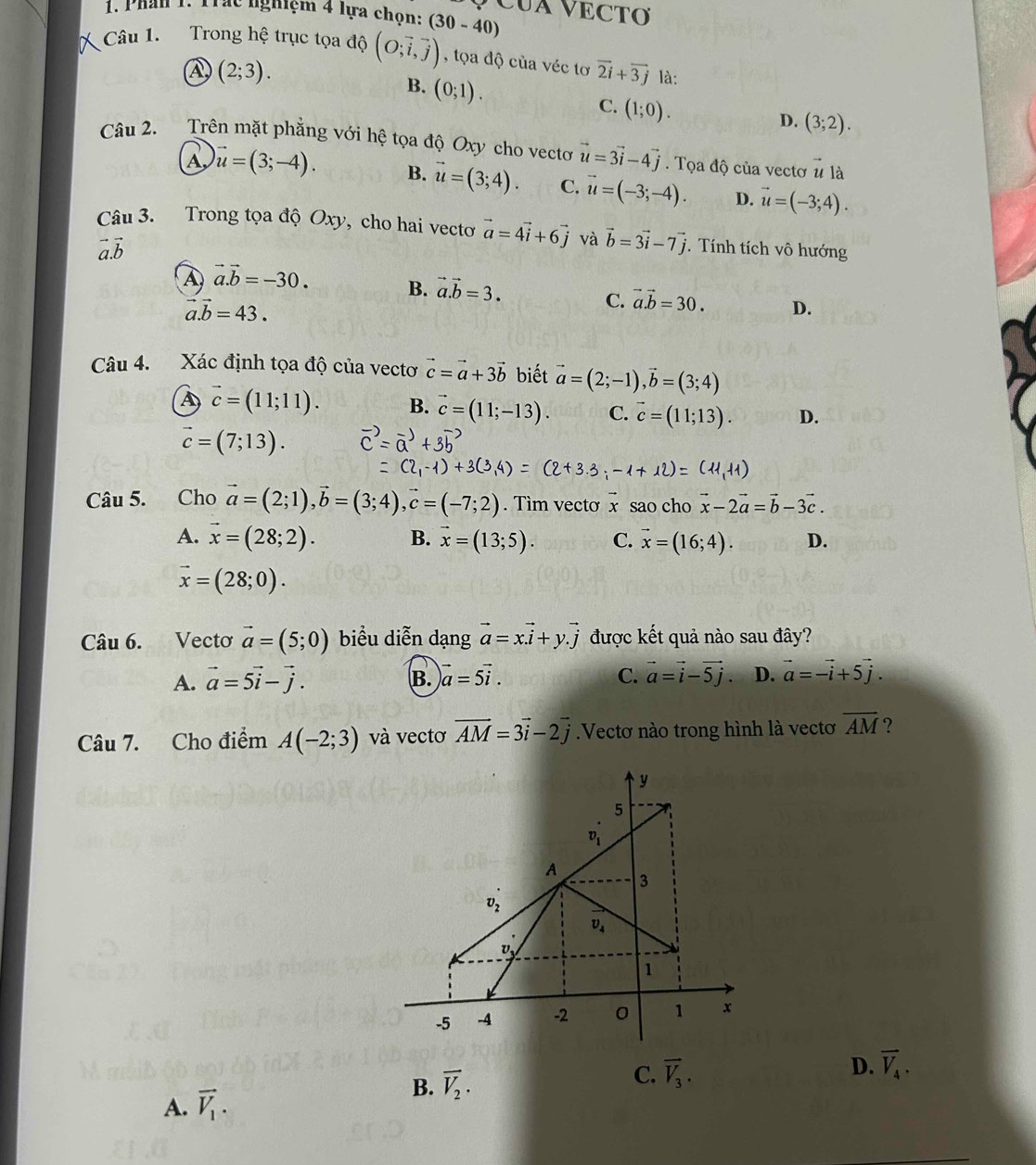 Phần 1. Trác nghiệm 4 lựa chọn: (30-40) CUA VECTO
Câu 1. Trong hệ trục tọa độ (O;vector i,vector j) , tọa độ của véc tơ vector 2i+vector 3j là:
A (2;3).
B. (0;1).
C. (1;0).
D. (3;2).
Câu 2. Trên mặt phẳng với hệ tọa độ Oxy cho vecto vector u=3vector i-4vector j. Tọa độ của vectơ vector u là
A, vector u=(3;-4). B. vector u=(3;4). C. vector u=(-3;-4). D. vector u=(-3;4).
Câu 3. Trong tọa độ Oxy, cho hai vecto vector a=4vector i+6vector j và vector b=3vector i-7vector j. Tính tích vô hướng
A vector a.vector b=-30. B. vector a.vector b=3. vector a.vector b=30. D.
vector a.vector b=43.
C.
Câu 4. Xác định tọa độ của vectơ vector c=vector a+3vector b biết vector a=(2;-1),vector b=(3;4)
A vector c=(11;11). B. vector c=(11;-13). C. vector c=(11;13). D.
vector c=(7;13).
Câu 5. Cho vector a=(2;1),vector b=(3;4),vector c=(-7;2). Tìm vecto x sao cho vector x-2vector a=vector b-3vector c.
A. vector x=(28;2). B. vector x=(13;5). C. vector x=(16;4). D.
vector x=(28;0).
Câu 6. Vectơ vector a=(5;0) biểu diễn dạng vector a=xvector i+y.vector j được kết quả nào sau đây?
A. vector a=5vector i-vector j. vector a=5vector i. C. vector a=vector i-vector 5j D. vector a=-vector i+5vector j.
B.
Câu 7. Cho điểm A(-2;3) và vectơ vector AM=3vector i-2vector j.Vectơ nào trong hình là vectơ overline AM ?
A. vector V_1. D. vector V_4.
B. vector V_2.
C. vector V_3.