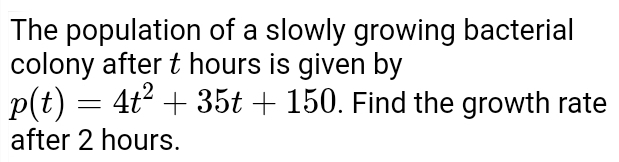 The population of a slowly growing bacterial 
colony after t hours is given by
p(t)=4t^2+35t+150. Find the growth rate 
after 2 hours.