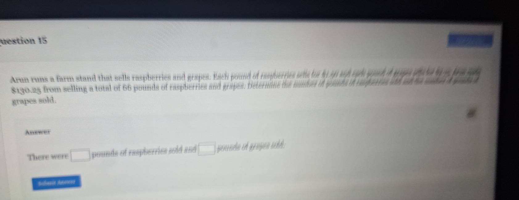 uestion 15 
Arun runs a farm stand that sells raspberries and grapes. Each pound of raspoen
$190.25 from selling a total of 66 pounds of raspberries and grapes. Deterr 
grapes sold. 
Anewer 
There were □ pounds of raspberries sold and □ pentle th grapes whh 
Satorn Aern