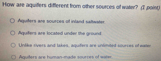 How are aquifers different from other sources of water? (1 point)
Aquifers are sources of inland saltwater.
Aquifers are located under the ground.
Unlike rivers and lakes, aquifers are unlimited sources of water.
Aquifers are human-made sources of water.