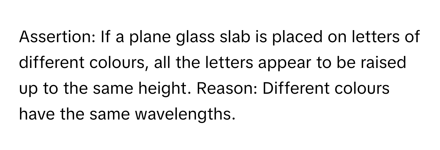 Assertion: If a plane glass slab is placed on letters of different colours, all the letters appear to be raised up to the same height. Reason: Different colours have the same wavelengths.