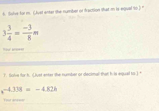 Solve for m. (Just enter the number or fraction that m is equal to.) *
3 3/4 = (-3)/8 m
Your answer 
7. Solve for h. (Just enter the number or decimal that h is equal to.) “
-4.338=-4.82h
Your anawer