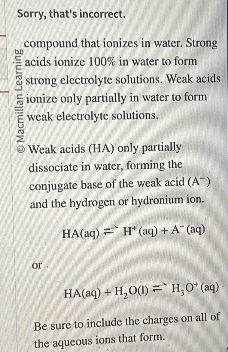 Sorry, that's incorrect. 
compound that ionizes in water. Strong
60
acids ionize 100% in water to form 
strong electrolyte solutions. Weak acids 
ionize only partially in water to form 
weak electrolyte solutions. 
Weak acids (HA) only partially 
dissociate in water, forming the 
A ) 
conjugate base of the weak acid ( 3
and the hydrogen or hydronium ion.
HA(aq)leftharpoons H^+(aq)+A^-(aq)
or .
HA(aq)+H_2O(l)leftharpoons H_3O^+(aq)
Be sure to include the charges on all of 
the aqueous ions that form.