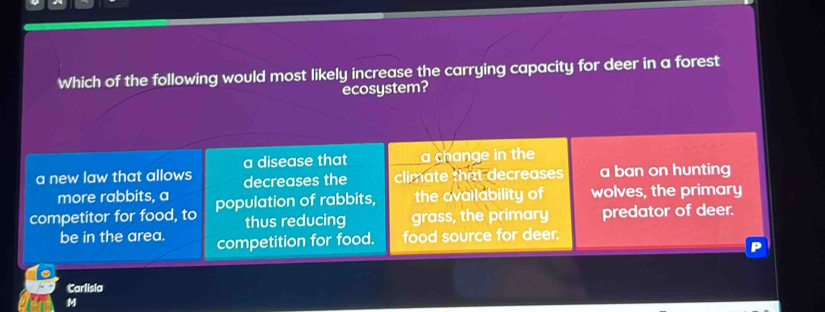 Which of the following would most likely increase the carrying capacity for deer in a forest
ecosystem?
a new law that allows a disease that a change in the a ban on hunting
decreases the climate that decreases
more rabbits, a
competitor for food, to population of rabbits, the availability of wolves, the primary
thus reducing grass, the primary predator of deer.
be in the area. competition for food. food source for deer.
Carlisia
M