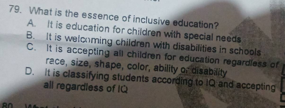 What is the essence of inclusive education?
A. It is education for children with special needs
B. It is welcoming children with disabilities in schools
C. It is accepting all children for education regardless of
race, size, shape, color, ability or disability
D. It is classifying students according to IQ and accepting
all regardless of IQ
AN