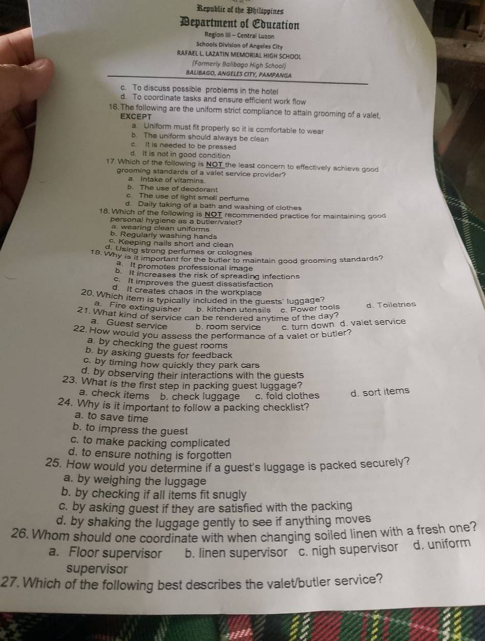 Republic of the Philippines
Department of Education
Region III - Central Luzon
Schools Division of Angeles City
RAFAEL L. LAZATIN MEMORIAL HIGH SCHOOL
(Formerly Balibago High School)
BALIBAGO, ANGELES CITY, PAMPANGA
c. To discuss possible problems in the hotel
d. To coordinate tasks and ensure efficient work flow
16. The following are the uniform strict compliance to attain grooming of a valet.
EXCEPT
a. Uniform must fit properly so it is comfortable to wear
b. The uniform should always be clean
c. It is needed to be pressed
d. It is not in good condition
17. Which of the following is NOT the least concern to effectively achieve good
grooming standards of a valet service provider?
a. Intake of vitamins.
b. The use of deodorant
c. The use of light smell perfume
d. Daily taking of a bath and washing of clothes
18. Which of the following is NOT recommended practice for maintaining good
personal hygiene as a butler/valet?
a. wearing clean uniforms
b. Regularly washing hands
c. Keeping nails short and clean
d. Using strong perfumes or colognes
19. Why is it important for the butler to maintain good grooming standards?
a. It promotes professional image
b. It increases the risk of spreading infections
c. It improves the guest dissatisfaction
d. It creates chaos in the workplace
20. Which item is typically included in the guests' luggage?
a. Fire extinguisher b. kitchen utensils c. Power tools d. Toiletries
21. What kind of service can be rendered anvtime of the day?
a. Guest service b. room service c. turn down d. valet service
22. How would you assess the performance of a valet or butler?
a. by checking the guest rooms
b. by asking guests for feedback
c. by timing how quickly they park cars
d. by observing their interactions with the guests
23. What is the first step in packing guest luggage?
a. check items b. check luggage c. fold clothes d. sort items
24. Why is it important to follow a packing checklist?
a. to save time
b. to impress the guest
c. to make packing complicated
d. to ensure nothing is forgotten
25. How would you determine if a guest's luggage is packed securely?
a. by weighing the luggage
b. by checking if all items fit snugly
c. by asking guest if they are satisfied with the packing
d. by shaking the luggage gently to see if anything moves
26. Whom should one coordinate with when changing soiled linen with a fresh one?
a. Floor supervisor b. linen supervisor c. nigh supervisor d. uniform
supervisor
27. Which of the following best describes the valet/butler service?