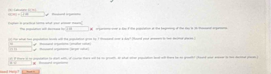 Calculate G(36)
G(26)=boxed -21 thousand organisms
Explain in practical terms what your anower means]
The population will decrease by 2.53 organisms-over a day if the population at the beginning of the day is 36 thousand organisms.
(c) For what two population levels will the population grow by 7 thousand over a day? (Round your answers to two decimal places.)
√ thousand organismes (smalier value)
23 30 Chossand organisma (larger value)
(d) If there is no population to start with, of course there will be no growth. At what other population level wil there be no growth? (Round your answer to two decimal places.)
χ thousand organisms
leed Help? Beat 0