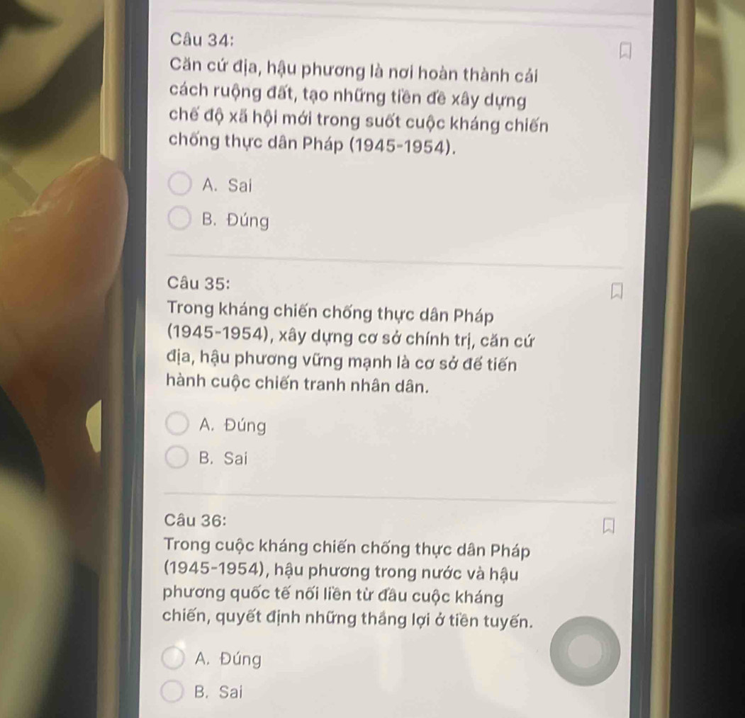Căn cứ địa, hậu phương là nơi hoàn thành cái
cách ruộng đất, tạo những tiền đề xây dựng
chế độ xã hội mới trong suốt cuộc kháng chiến
chống thực dân Pháp (1945-1954).
A. Sai
B. Đúng
Câu 35:
Trong kháng chiến chống thực dân Pháp
(1945-1954), xây dựng cơ sở chính trị, căn cứ
địa, hậu phương vững mạnh là cơ sở đế tiến
hành cuộc chiến tranh nhân dân.
A. Đúng
B. Sai
Câu 36:
Trong cuộc kháng chiến chống thực dân Pháp
(1945-1954), hậu phương trong nước và hậu
phương quốc tế nối liền từ đầu cuộc kháng
chiến, quyết định những thắng lợi ở tiền tuyến.
A. Đúng
B. Sai
