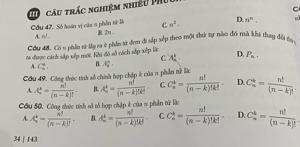 câu trắc nghiệm nhiều Phủ
C
Câu 47. Số hoán vị của n phần tử là
C. n^2.
D. n^n. 
nh
A. n!.
B. 2n.
Câu 48. Có n phần tử lấy ra k phần tử đem đi sắp xếp theo một thứ tự nào đó mà khi thay đổi thứ 
ta được cách sắp xếp mới. Khi đó số cách sắp xếp là:
C. A_n^(k.
D. P_n).
A. C_n^(k.
B. A_k^n. 
Câu 49. Công thức tính số chỉnh hợp chập k của n phần tử là:
A. A_n^k=frac n!)(n-k)!. B. A_n^(k=frac n!)(n-k)!k!. C. C_n^(k=frac n!)(n-k)!k!. D. C_n^(k=frac n!)(n-k)!. 
Câu 50. Công thức tính số tổ hợp chập k của n phần tử là:
A. A_n^(k=frac n!)(n-k)!. B. A_n^(k=frac n!)(n-k)!k!. C. C_n^(k=frac n!)(n-k)!k!. D. C_n^(k=frac n!)(n-k)!
34 | 143