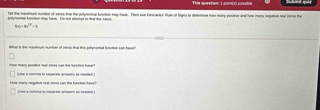 This question: 1 point(s) possible Submit quiz 
Tell the maximum number of zeros that the polynomial function may have. Then use Descartes' Rule of Signs to determine how many positive and how many negative real zeros the 
polynomial function may have. Do not attempt to find the zeros.
f(x)=8x^(12)-5
What is the maximum number of zeros that this polynomial function can have? 
How many positive real zeros can the function have? 
(Use a comma to separate answers as needed.) 
How many negative real zeros can the function have? 
(Use a comma to separate answers as needed.)