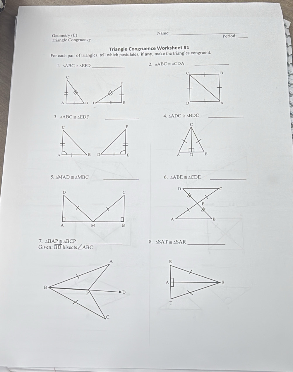 Geometry (E) Name: Period:_ 
Triangle Congruency 
Triangle Congruence Worksheet #1 
For each pair of triangles, tell which postulates, if any, make the triangles congruent. 
1. △ ABC≌ △ EFD _ 
2. △ ABC≌ △ CDA _ 

3. △ ABC≌ △ EDF _ 
4. △ ADC≌ △ BDC _ 

6. 
5. △ MAD≌ △ MBC _ △ ABE≌ △ CDE _ 
7. △ BAP≌ △ BCP _8. △ SAT≌ △ SAR _ 
Given: vector BD bisects ∠ Aoverline BC