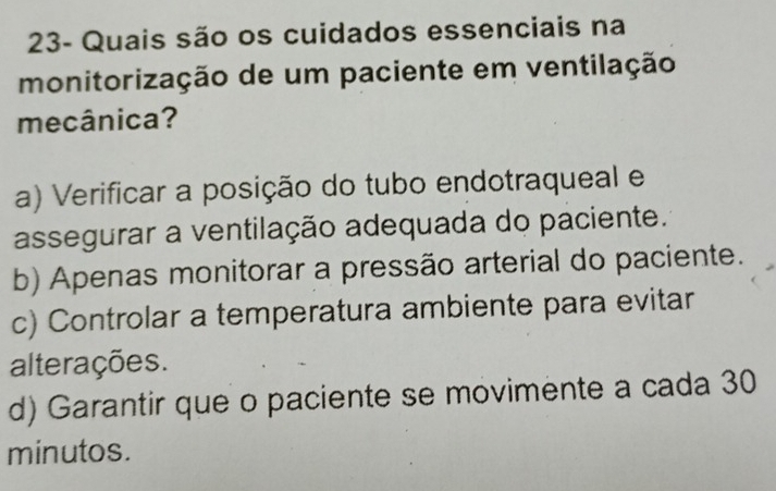 23- Quais são os cuidados essenciais na
monitorização de um paciente em ventilação
mecânica?
a) Verificar a posição do tubo endotraqueal e
assegurar a ventilação adequada do paciente.
b) Apenas monitorar a pressão arterial do paciente.
c) Controlar a temperatura ambiente para evitar
alterações.
d) Garantir que o paciente se movimente a cada 30
minutos.