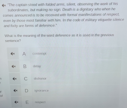 "The captain stood with folded arms, silent, observing the work of his
subordinates, but making no sign. Death is a dignitary who when he
comes announced is to be received with formal manifestations of respect,
even by those most familiar with him. In the code of military etiquette silence
and fixity are forms of deference."
What is the meaning of the word deference as it is used in the previous
sentence?
A contempt
B delay
C dishonor
D ignorance
of
= respect