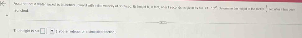 Assume that a water rocket is launched upward with initial velocity of 36 ft/sec. Its height h, in feet, after t seconds, is given by h=36t-16t^2. Determine the height of the rocket  1/2 50 c after it has been 
launched 
The height is h=□ □ (Type an integer or a simplified fraction )