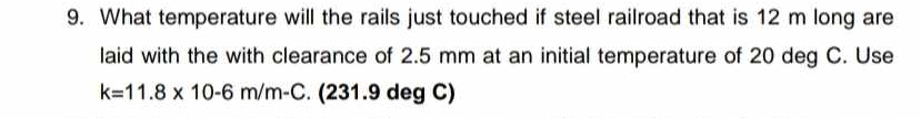 What temperature will the rails just touched if steel railroad that is 12 m long are 
laid with the with clearance of 2.5 mm at an initial temperature of 20 deg C. Use
k=11.8* 10-6m/m-C. (231.9 deg C)