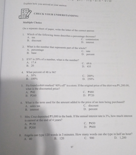 * 8+8* 9+9* 10
Explain how you arrived at your answer.
CHECK YOUR UNDERSTANDING
Multiple Choice
On a separate sheet of paper, write the letter of the correct answer.
1. Which of the following items describes a percentage decrease?
A. tax C. commission
B. discount D. interest
2. What is the number that represents part of the whole?
A. percentage C. rate
B. base D. percent
3. If 87 is 20% of a number, what is the number?
A. 17.4 C. 69.6
B. 20 D. 435
4. What percent of 48 is 96?
A. 50% C. 200%
B. 100% D. 250%
5. Pia found a shirt marked “ 40% off” in a store. If the original price of the shirt was P1,200.00.
what is the discounted price?
A. P40 C. P480
B. P260 D. P720
6. What is the term used for the amount added to the price of an item being purchased?
A. sales tax C. discount
B. interest D. percent
7. Mrs. Cruz deposited P5,000 in the bank. If the annual interest rate is 3%, how much interest
is earned at the end of 4 years?
A. P150 C. P450
B. P200 D. P600
8. Angela can type 120 words in 3 minutes. How many words can she type in half an hour?
A. 40 B. 120 C. 900 D. 1,200
97