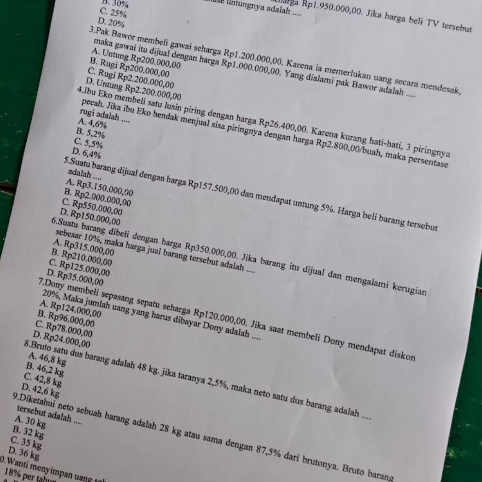 B. 30%
lntungnya adalah ....
C. 25%
Marga Rp1.950.000,00. Jika harga beli TV tersebut
D. 20%
A. Untung Rp200.000,00
3.Pak Bawor membeli gawai seharga Rp1.200.000,00. Karena ia memerlukan uang secara mendesak
B. Rugi Rp200.000,00
maka gawai itu dijual dengan harga Rp1.000.000,00. Yang dialami pak Bawor adalah ....
C. Rugi Rp2.200.000,00
D. Untung Rp2.200.000,00
rugi adalah ....
4.Ibu Eko membeli satu lusin piring dengan harga Rp26.400,00. Karena kurang hati-hati, 3 piringnya
A. 4,6%
B. 5,2%
pecah. Jika ibu Eko hendak menjual sisa piringnya dengan harga Rp2.800,00/buah, maka persentase
C. 5,5%
D. 6,4%
adalah ....
A. Rp3.150.000,00
5.Suatu barang dijual dengan harga Rp157.500,00 dan mendapat untung 5%. Harga beli barang tersebut
B. Rp2.000.000,00
C. Rp550.000,00
D. Rp150.000,00
A. Rp315.000,00
sebesar 10%, maka harga jual barang tersebut adalah ...
6.Suatu barang dibeli dengan harga Rp350.000,00. Jika barang itu dijual dan mengalami kerugian
B. Rp210.000,00
C. Rp125.000,00
D. Rp35.000,00
A. Rp124.000,00
20%, Maka jumlah uang yang harus dibayar Dony adalah ....
B. Rp96.000,00
7.Dony membeli sepasang sepatu seharga Rp120.000,00. Jika saat membeli Dony mendapat diskon
C. Rp78.000,00
D. Rp24.000,00
A. 46,8 kg
B. 46,2 kg
8.Bruto satu dus barang adalah 48 kg. jika taranya 2,5%, maka neto satu dus barang adalah ...
C. 42,8 kg
D. 42,6 kg
tersebut adalah ....
A. 30 kg
B. 32 kg
9.Diketahui neto sebuah barang adalah 28 kg atau sama dengan 87,5% dari brutonya. Bruto baran
C. 35 kg
D. 36 kg
0.W anti m       a      
18% per tahm