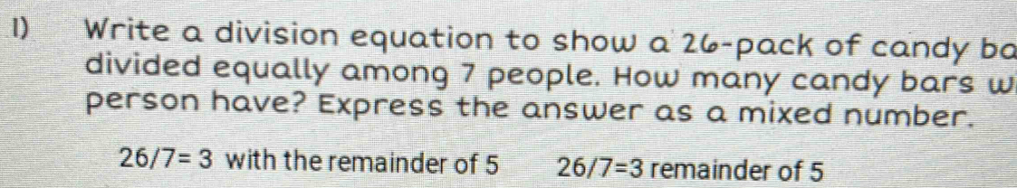 Write a division equation to show a 26 -pack of candy ba 
divided equally among 7 people. How many candy bars w 
person have? Express the answer as a mixed number.
26/7=3 with the remainder of 5 26/7=3 remainder of 5