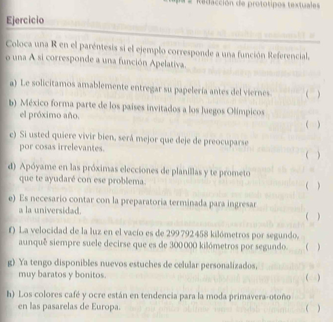 Redacción de prototipos textuales 
Ejercicio 
Coloca una R en el paréntesis si el ejemplo corresponde a una función Referencial, 
o una A si corresponde a una función Apelativa. 
a) Le solicitamos amablemente entregar su papelería antes del viernes.  ) 
b México forma parte de los países invitados a los Juegos Olímpicos 
el próximo año. 
( ) 
c) Si usted quiere vivir bien, será mejor que deje de preocuparse 
por cosas irrelevantes. ( ) 
d) Apóyame en las próximas elecciones de planillas y te prometo 
que te ayudaré con ese problema.  ) 
e) Es necesario contar con la preparatoria terminada para ingresar 
a la universidad. 
( ) 
f) La velocidad de la luz en el vacío es de 299792 458 kilómetros por segundo, 
aunquê siempre suele decirse que es de 300 000 kilómetros por segundo.  
g) Ya tengo disponibles nuevos estuches de celular personalizados, 
muy baratos y bonitos. () 
h) Los colores café y ocre están en tendencia para la moda primavera-otoño 
en las pasarelas de Europa.  )